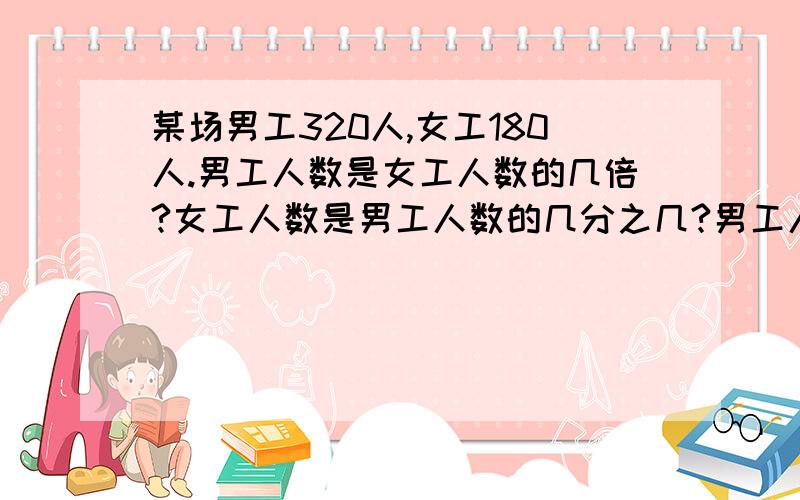 某场男工320人,女工180人.男工人数是女工人数的几倍?女工人数是男工人数的几分之几?男工人数比女工人数多几分之几?女工人数比男人数少几分之几?