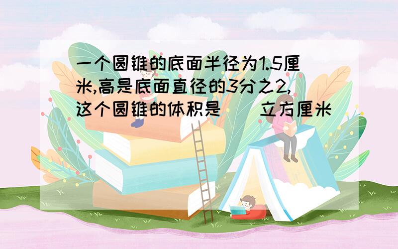 一个圆锥的底面半径为1.5厘米,高是底面直径的3分之2,这个圆锥的体积是（）立方厘米