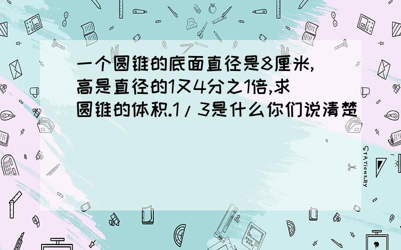 一个圆锥的底面直径是8厘米,高是直径的1又4分之1倍,求圆锥的体积.1/3是什么你们说清楚