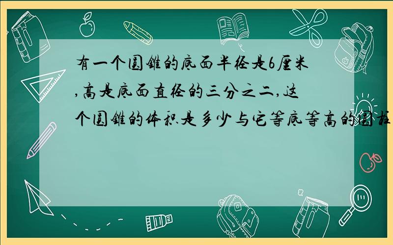 有一个圆锥的底面半径是6厘米,高是底面直径的三分之二,这个圆锥的体积是多少与它等底等高的圆柱体积是多