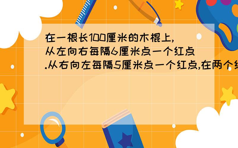 在一根长100厘米的木棍上,从左向右每隔6厘米点一个红点.从右向左每隔5厘米点一个红点,在两个红点之间长请叔叔阿姨们能把分析的简单易懂点.