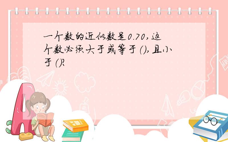 一个数的近似数是0.70,这个数必须大于或等于（）,且小于（）?