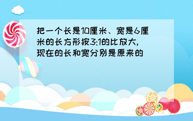 把一个长是10厘米、宽是6厘米的长方形按3:1的比放大,现在的长和宽分别是原来的( )