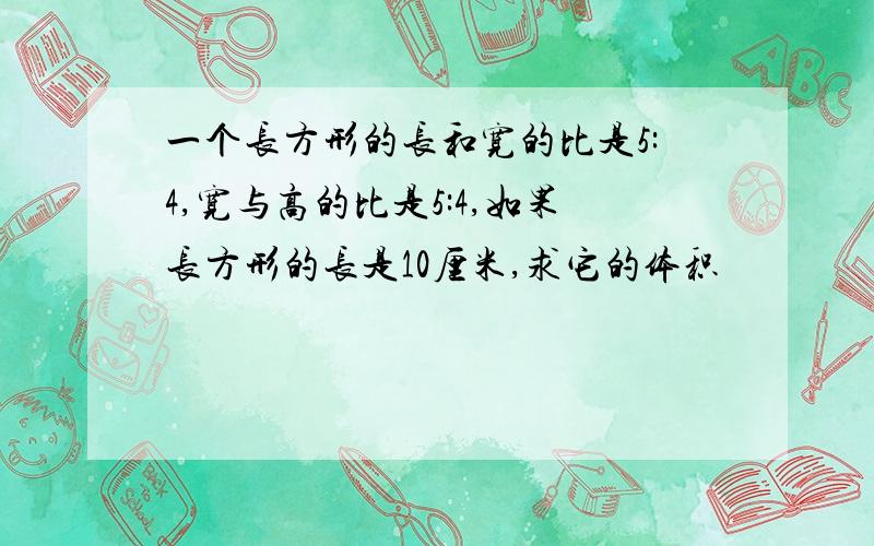 一个长方形的长和宽的比是5:4,宽与高的比是5:4,如果长方形的长是10厘米,求它的体积