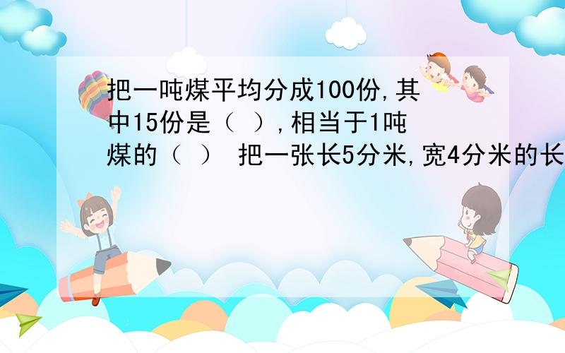 把一吨煤平均分成100份,其中15份是（ ）,相当于1吨煤的（ ） 把一张长5分米,宽4分米的长方形纸片剪成一个最大的圆,这个圆的周长是（        ）分米