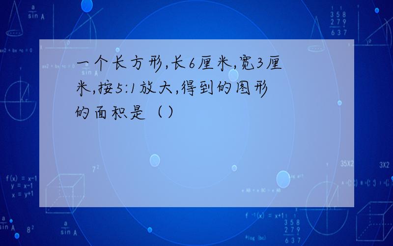 一个长方形,长6厘米,宽3厘米,按5:1放大,得到的图形的面积是（）