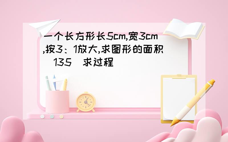 一个长方形长5cm,宽3cm,按3：1放大,求图形的面积（135）求过程