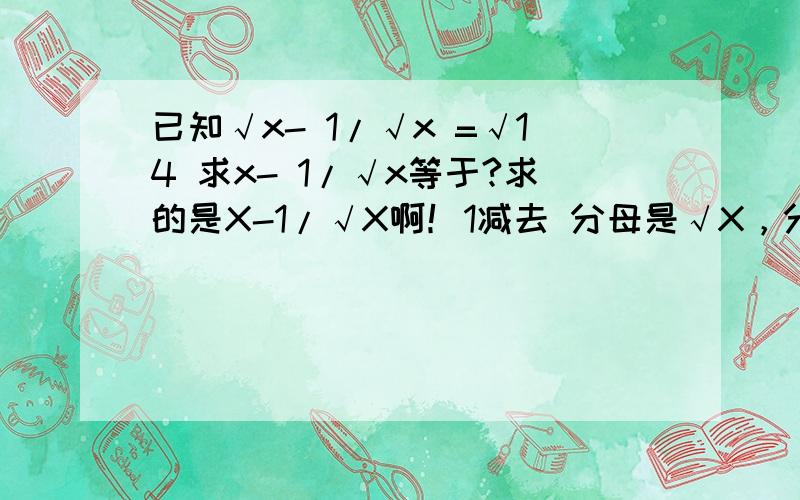 已知√x- 1/√x =√14 求x- 1/√x等于?求的是X-1/√X啊！1减去 分母是√X，分子是1！