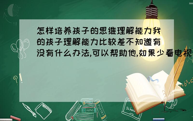 怎样培养孩子的思维理解能力我的孩子理解能力比较差不知道有没有什么办法,可以帮助他,如果少看电视会不会好一点