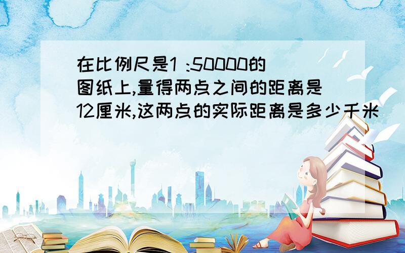 在比例尺是1 :50000的图纸上,量得两点之间的距离是12厘米,这两点的实际距离是多少千米