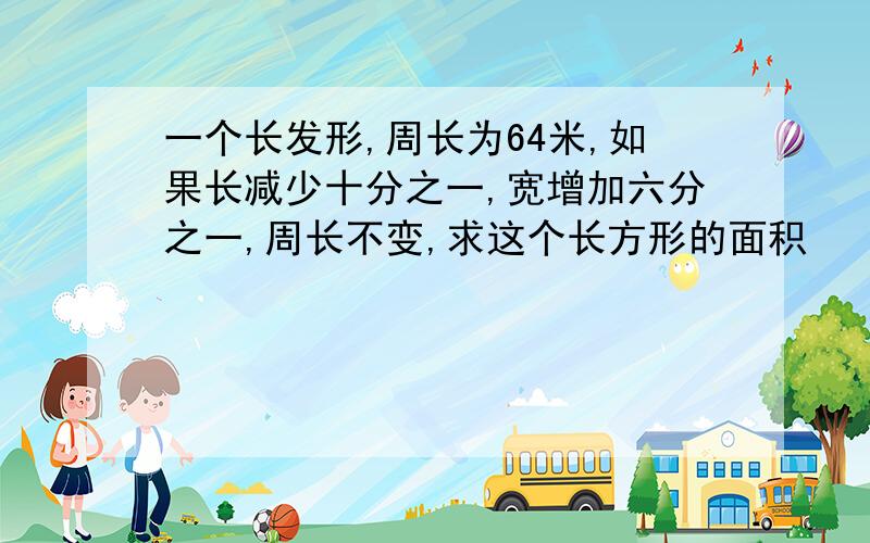 一个长发形,周长为64米,如果长减少十分之一,宽增加六分之一,周长不变,求这个长方形的面积