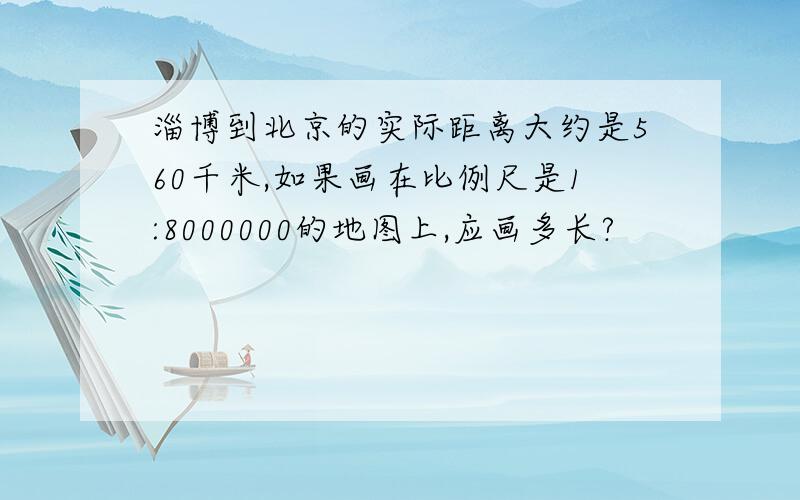 淄博到北京的实际距离大约是560千米,如果画在比例尺是1:8000000的地图上,应画多长?