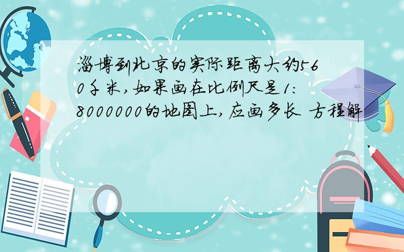 淄博到北京的实际距离大约560千米,如果画在比例尺是1:8000000的地图上,应画多长 方程解