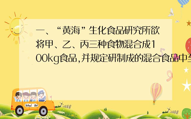 一、“黄海”生化食品研究所欲将甲、乙、丙三种食物混合成100kg食品,并规定研制成的混合食品中至少需要44000单位的维生素A和48000单位的维生素B.三种食品的维生素A、B的含量及成本如下表