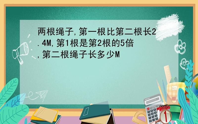 两根绳子,第一根比第二根长2.4M,第1根是第2根的5倍,第二根绳子长多少M