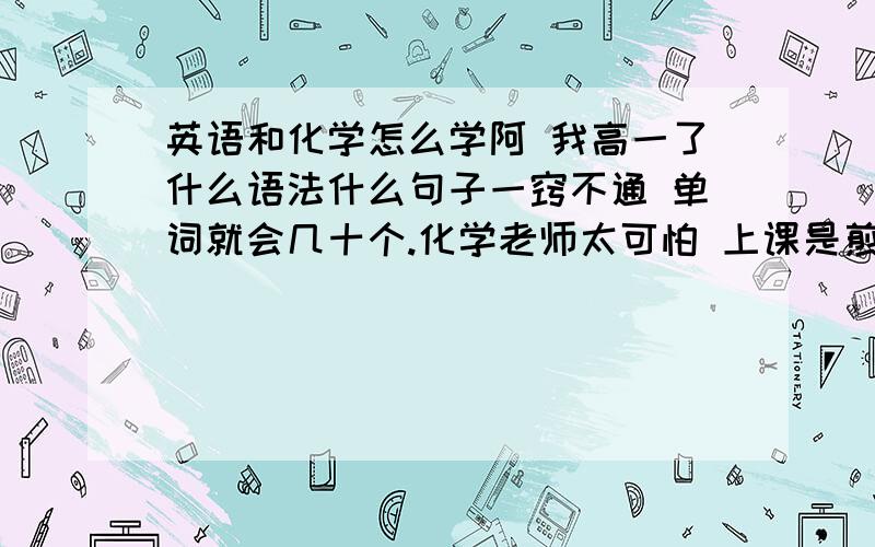 英语和化学怎么学阿 我高一了什么语法什么句子一窍不通 单词就会几十个.化学老师太可怕 上课是煎熬 另外初中化学就因为受伤休假1学期废了 高中更是一样也不懂 怎么办阿.化学和英语怎