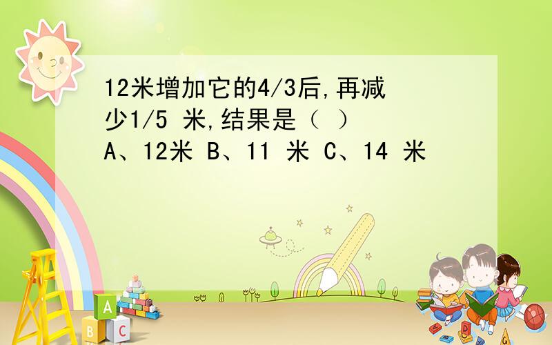 12米增加它的4/3后,再减少1/5 米,结果是（ ） A、12米 B、11 米 C、14 米