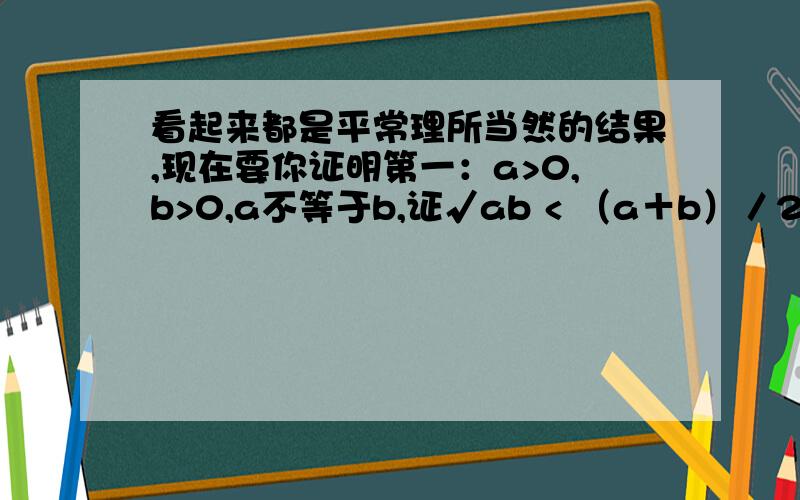 看起来都是平常理所当然的结果,现在要你证明第一：a>0,b>0,a不等于b,证√ab < （a＋b）／2第二：a>0,b>0,如果a0,则 a小于等于b