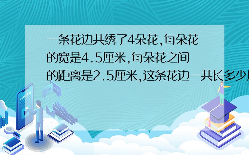 一条花边共绣了4朵花,每朵花的宽是4.5厘米,每朵花之间的距离是2.5厘米,这条花边一共长多少厘米?