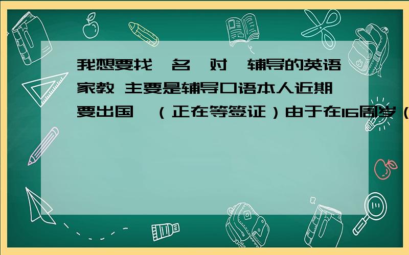 我想要找一名一对一辅导的英语家教 主要是辅导口语本人近期要出国,（正在等签证）由于在16周岁（刚初中毕业）不用雅思等.加上初中时没有好好学习,因此英语很差.想找一名家教一对一辅