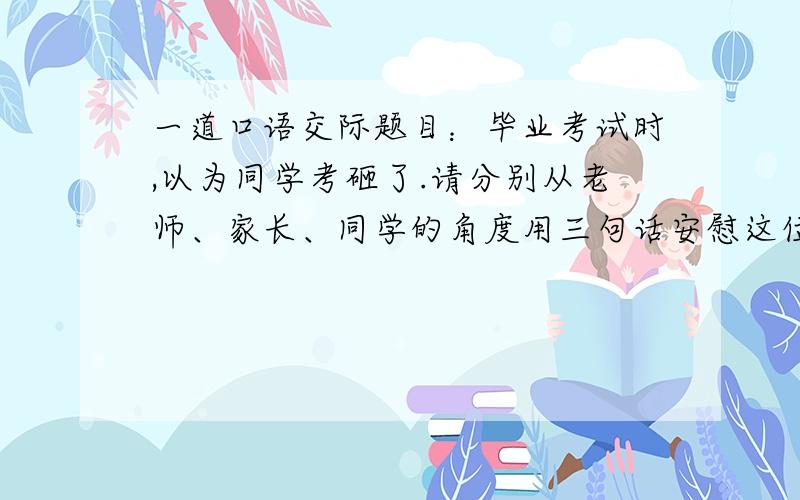 一道口语交际题目：毕业考试时,以为同学考砸了.请分别从老师、家长、同学的角度用三句话安慰这位同学毕业考试时,一位同学考砸了作为他的老师,你会说：【三句话】作为他的家长,你会