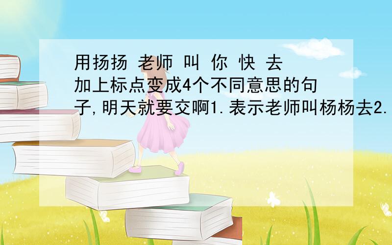 用扬扬 老师 叫 你 快 去加上标点变成4个不同意思的句子,明天就要交啊1.表示老师叫杨杨去2.强调杨杨要去得快3.表示你快去4.表示谁叫你快去