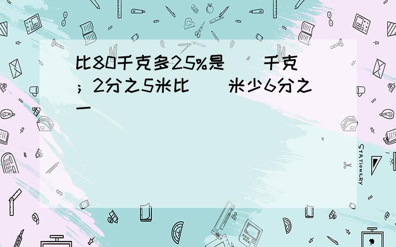 比80千克多25%是（）千克；2分之5米比（）米少6分之一