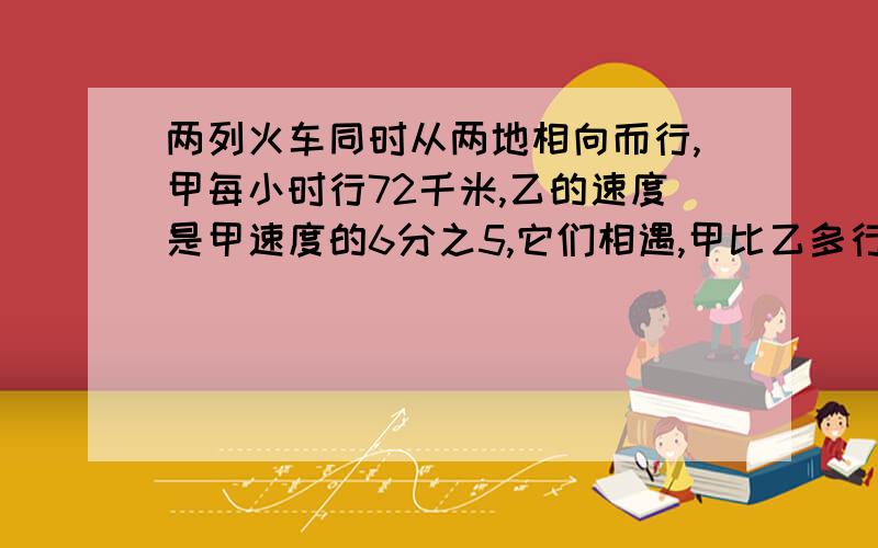 两列火车同时从两地相向而行,甲每小时行72千米,乙的速度是甲速度的6分之5,它们相遇,甲比乙多行114千米两列火车同时从两地相向而行,甲车每小时行72千米,乙车的速度是甲车速度的6分之5,它