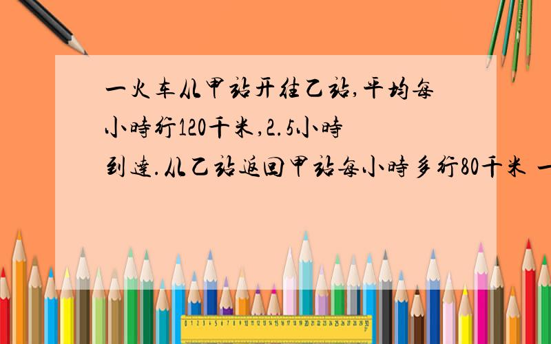 一火车从甲站开往乙站,平均每小时行120千米,2.5小时到达.从乙站返回甲站每小时多行80千米 一列火车从甲站开往乙站,平均每小时行120千米,2.5小时到达.从乙站返回甲站每小时多行80千米 ,求平