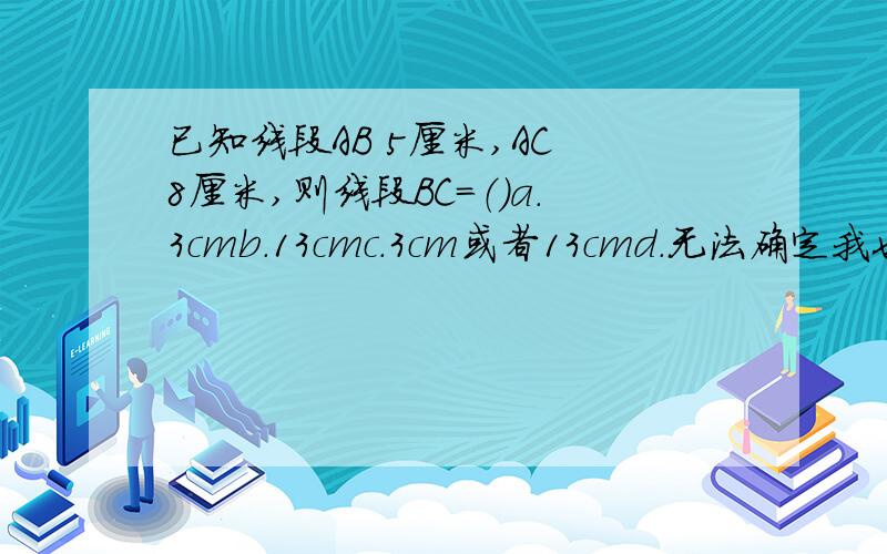 已知线段AB 5厘米,AC 8厘米,则线段BC=（）a.3cmb.13cmc.3cm或者13cmd.无法确定我也认为是C，可是答案是D...为啥呢？.....应该在一线的啊