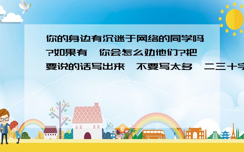 你的身边有沉迷于网络的同学吗?如果有,你会怎么劝他们?把要说的话写出来,不要写太多,二三十字就行了.不要写的太深奥.