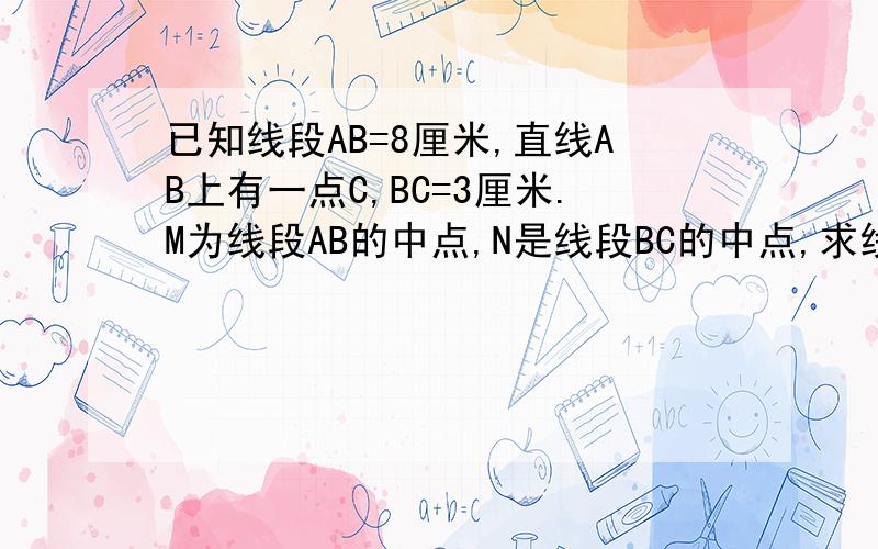 已知线段AB=8厘米,直线AB上有一点C,BC=3厘米.M为线段AB的中点,N是线段BC的中点,求线段MN的长.最好把解题的过程写下来 ..最好把解题的过程写下来 !!!!!!!!!!!!!!!!!!!!!!!!!!