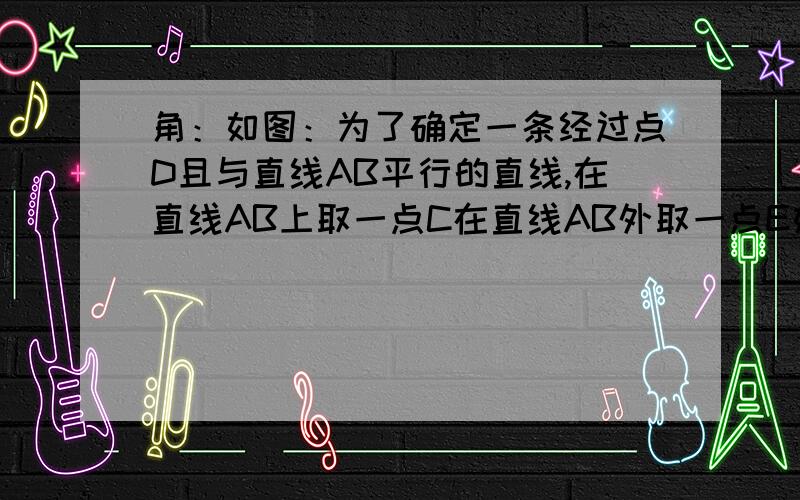 角：如图：为了确定一条经过点D且与直线AB平行的直线,在直线AB上取一点C在直线AB外取一点E如图：为了确定一条经过点D且与直线AB平行的直线,在直线AB上取一点C在直线AB外取一点E恰好量得