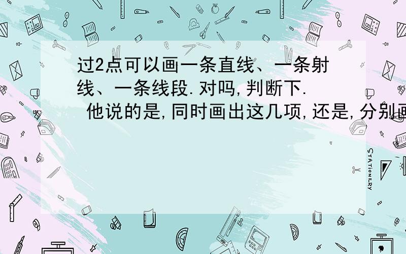 过2点可以画一条直线、一条射线、一条线段.对吗,判断下. 他说的是,同时画出这几项,还是,分别画出来过2点可以画一条直线、一条射线、一条线段.对吗,判断下.他说的是,同时画出这几项,还