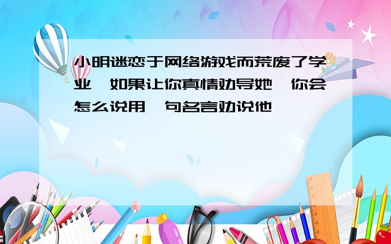 小明迷恋于网络游戏而荒废了学业,如果让你真情劝导她,你会怎么说用一句名言劝说他