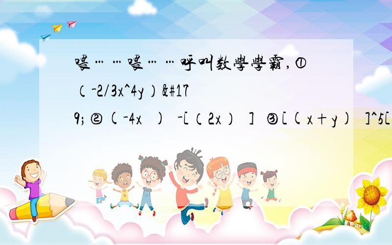 喂……喂……呼叫数学学霸,①（-2/3x^4y）³②(-4x³)²-[（2x）²]³③[(x+y)³]^5[(x+y)^7]²④-a²（-a）²（-a²）³+（a^5）²⑤b^(n+1)·b^(n-1)+(-b)³·b^(2n-3)