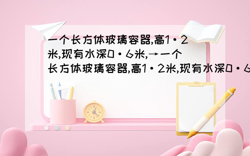 一个长方体玻璃容器,高1·2米,现有水深0·6米,→一个长方体玻璃容器,高1·2米,现有水深0·6米,当把一个棱长为2分米的正方体铁块置于水中后,水深是多少?