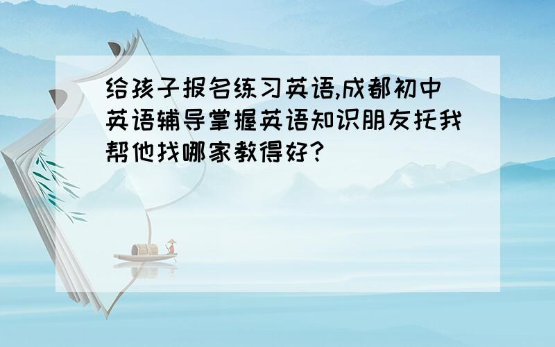 给孩子报名练习英语,成都初中英语辅导掌握英语知识朋友托我帮他找哪家教得好?