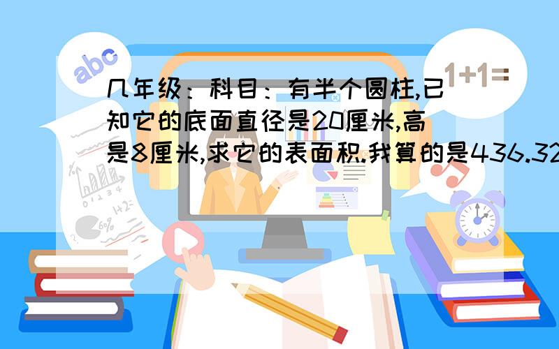 几年级：科目：有半个圆柱,已知它的底面直径是20厘米,高是8厘米,求它的表面积.我算的是436.32平方厘米 求正确!