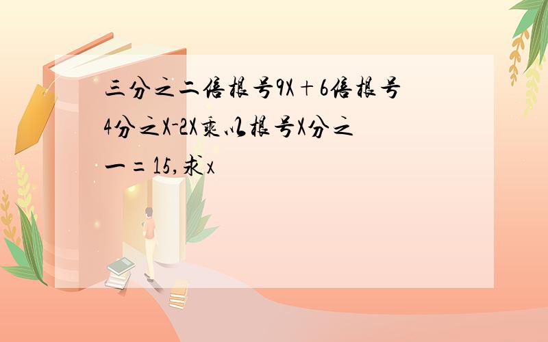 三分之二倍根号9X+6倍根号4分之X-2X乘以根号X分之一=15,求x