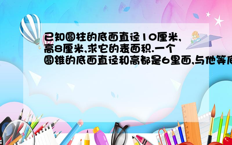 已知圆柱的底面直径10厘米,高8厘米,求它的表面积.一个圆锥的底面直径和高都是6里面,与他等底等高的圆柱体的体积是多少?