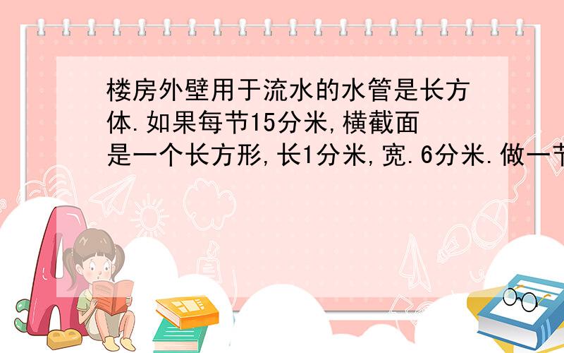 楼房外壁用于流水的水管是长方体.如果每节15分米,横截面是一个长方形,长1分米,宽.6分米.做一节水管,至少要用铁皮多少平方分米?（列式）处理提问