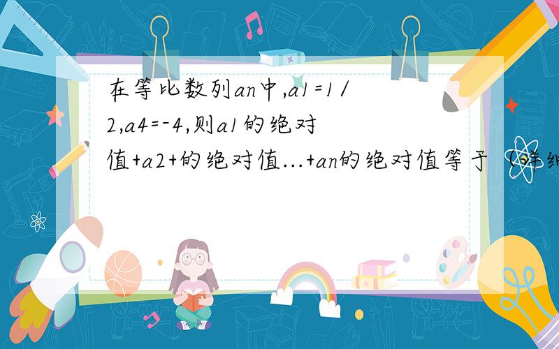 在等比数列an中,a1=1/2,a4=-4,则a1的绝对值+a2+的绝对值...+an的绝对值等于（详细过程,