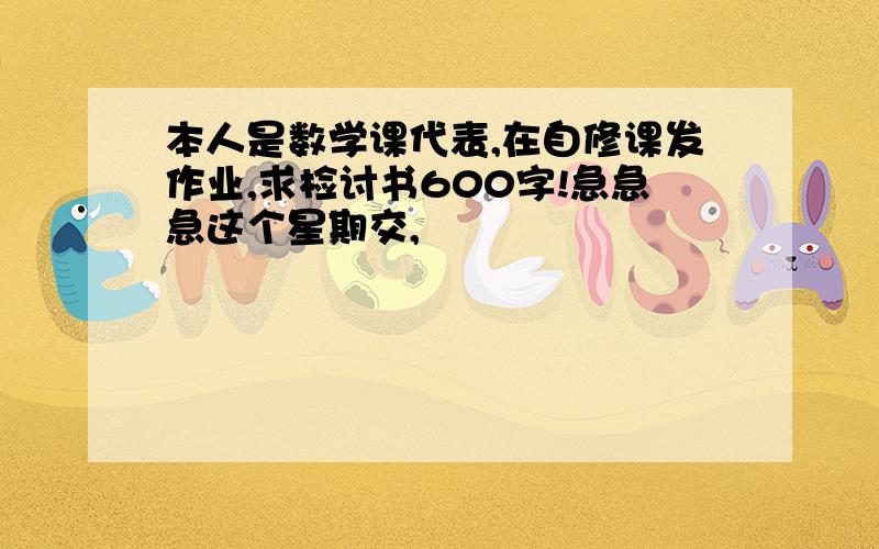 本人是数学课代表,在自修课发作业,求检讨书600字!急急急这个星期交,