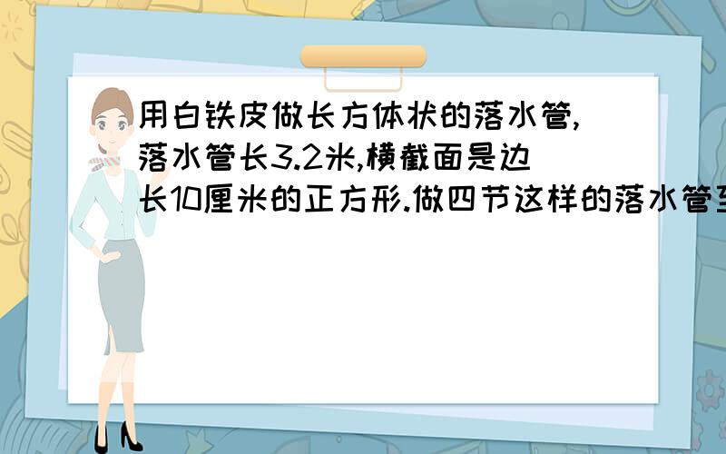 用白铁皮做长方体状的落水管,落水管长3.2米,横截面是边长10厘米的正方形.做四节这样的落水管至少需要白铁皮多少平方米?（接头处忽略不计）