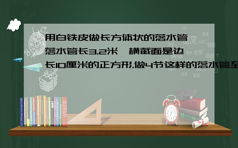 用白铁皮做长方体状的落水管,落水管长3.2米,横截面是边长10厘米的正方形.做4节这样的落水管至少需要白铁皮多少平方米 (接头处忽略不计