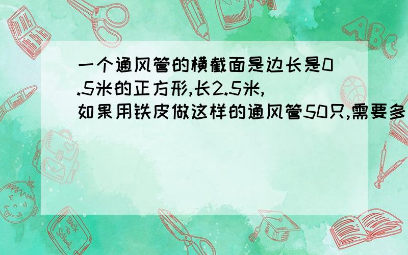 一个通风管的横截面是边长是0.5米的正方形,长2.5米,如果用铁皮做这样的通风管50只,需要多少平方米的铁最好有文字解释