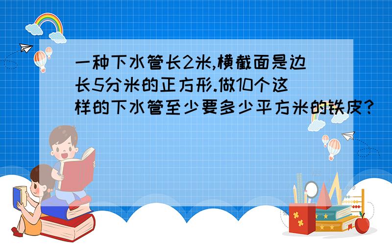 一种下水管长2米,横截面是边长5分米的正方形.做10个这样的下水管至少要多少平方米的铁皮?