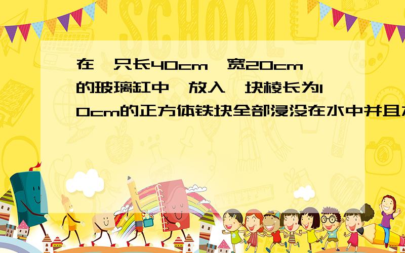 在一只长40cm,宽20cm的玻璃缸中,放入一块棱长为10cm的正方体铁块全部浸没在水中并且水没有溢出,这时...在一只长40cm,宽20cm的玻璃缸中,放入一块棱长为10cm的正方体铁块全部浸没在水中并且水