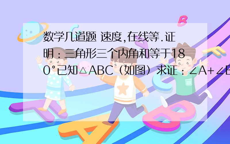 数学几道题 速度,在线等.证明：三角形三个内角和等于180°已知△ABC（如图）求证：∠A+∠B+∠C=180°如图所示,在△ABC中.AD⊥BC,CE⊥AB,垂足分别为D、E,已知AB=6,AD=5,BC=4,求CE的长